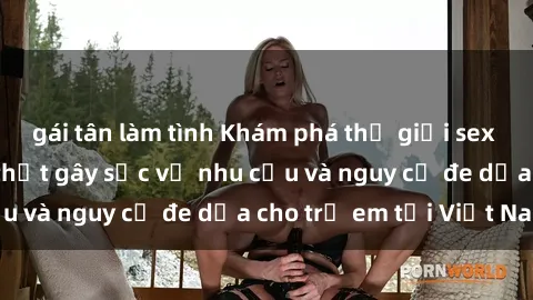 gái tân làm tình Khám phá thế giới sex loli Việt Nam: Sự thật gây sốc về nhu cầu và nguy cơ đe dọa cho trẻ em tại Việt Nam