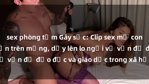 sex phòng tắm Gây sốc: Clip sex mẹ con Việt Nam lan truyền trên mạng, dấy lên lo ngại về vấn đề đạo đức và giáo dục trong xã hội hiện nay.
