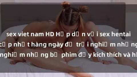 sex viet nam HD Hấp dẫn với sex hentai vietsub mới nhất, cập nhật hàng ngày để trải nghiệm những bộ phim đầy kích thích và hấp dẫn.