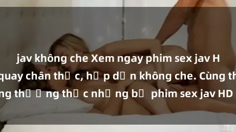 jav không che Xem ngay phim sex jav HD với những cảnh quay chân thực, hấp dẫn không che. Cùng thưởng thức những bộ phim sex jav HD hot nhất hiện nay!